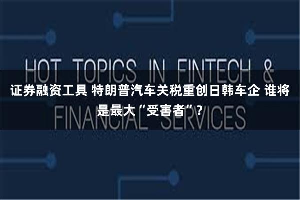 证券融资工具 特朗普汽车关税重创日韩车企 谁将是最大“受害者”？