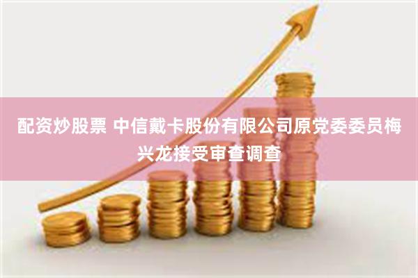 配资炒股票 中信戴卡股份有限公司原党委委员梅兴龙接受审查调查