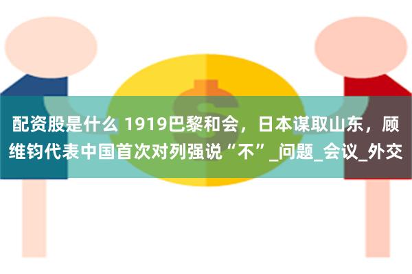 配资股是什么 1919巴黎和会，日本谋取山东，顾维钧代表中国首次对列强说“不”_问题_会议_外交