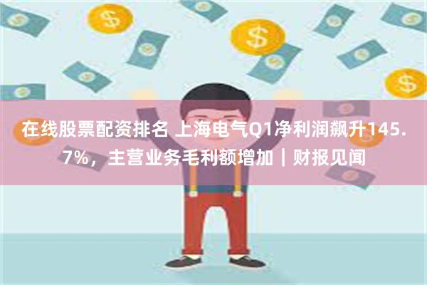 在线股票配资排名 上海电气Q1净利润飙升145.7%，主营业务毛利额增加｜财报见闻