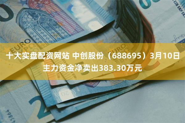 十大实盘配资网站 中创股份（688695）3月10日主力资金净卖出383.30万元