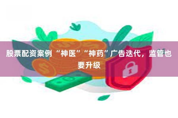 股票配资案例 “神医”“神药”广告迭代，监管也要升级