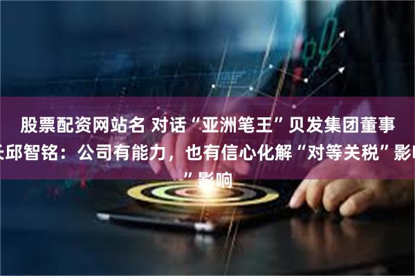 股票配资网站名 对话“亚洲笔王”贝发集团董事长邱智铭：公司有能力，也有信心化解“对等关税”影响