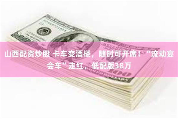 山西配资炒股 卡车变酒楼，随时可开席！“流动宴会车”走红，低配版38万