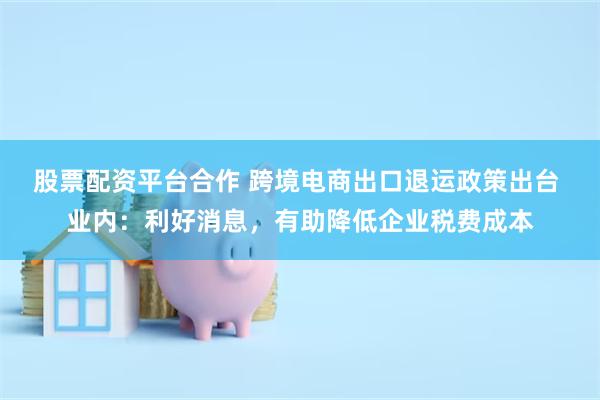 股票配资平台合作 跨境电商出口退运政策出台 业内：利好消息，有助降低企业税费成本