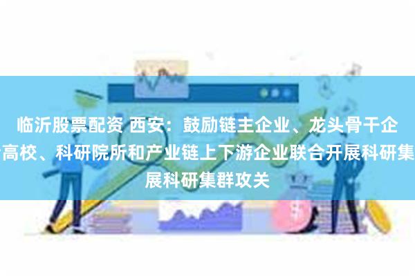 临沂股票配资 西安：鼓励链主企业、龙头骨干企业联合高校、科研院所和产业链上下游企业联合开展科研集群攻