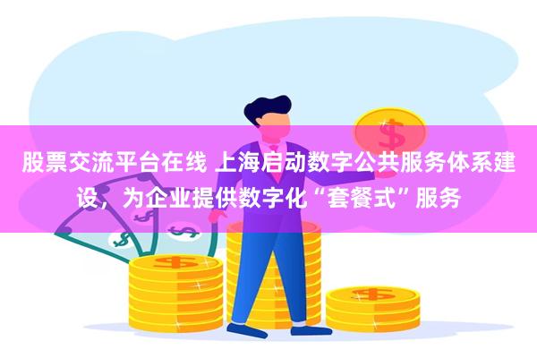 股票交流平台在线 上海启动数字公共服务体系建设，为企业提供数字化“套餐式”服务