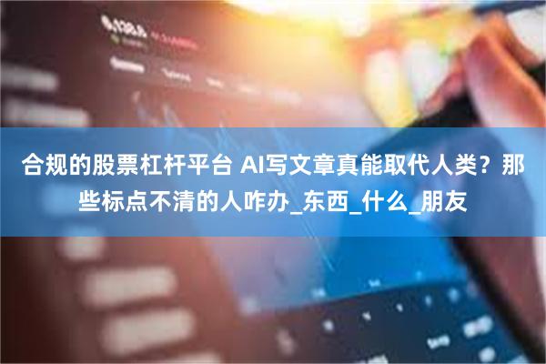 合规的股票杠杆平台 AI写文章真能取代人类？那些标点不清的人咋办_东西_什么_朋友