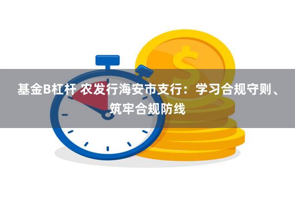 基金B杠杆 农发行海安市支行：学习合规守则、筑牢合规防线