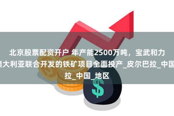 北京股票配资开户 年产能2500万吨，宝武和力拓在澳大利亚联合开发的铁矿项目全面投产_皮尔巴拉_中国
