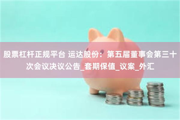 股票杠杆正规平台 运达股份：第五届董事会第三十次会议决议公告_套期保值_议案_外汇