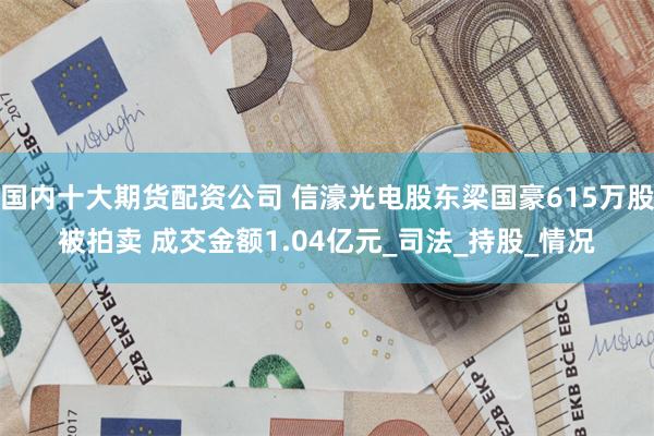 国内十大期货配资公司 信濠光电股东梁国豪615万股被拍卖 成交金额1.04亿元_司法_持股_情况