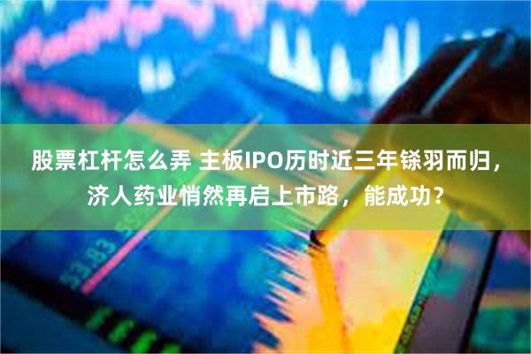 股票杠杆怎么弄 主板IPO历时近三年铩羽而归，济人药业悄然再启上市路，能成功？