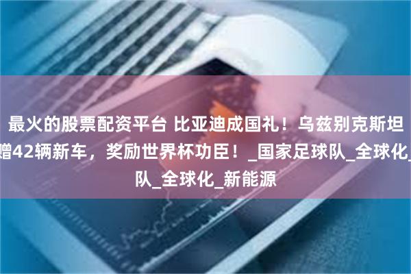 最火的股票配资平台 比亚迪成国礼！乌兹别克斯坦总统豪赠42辆新车，奖励世界杯功臣！_国家足球队_全球