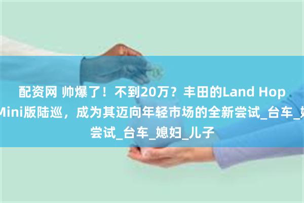 配资网 帅爆了！不到20万？丰田的Land Hopper号称Mini版陆巡，成为其迈向年轻市场的全新