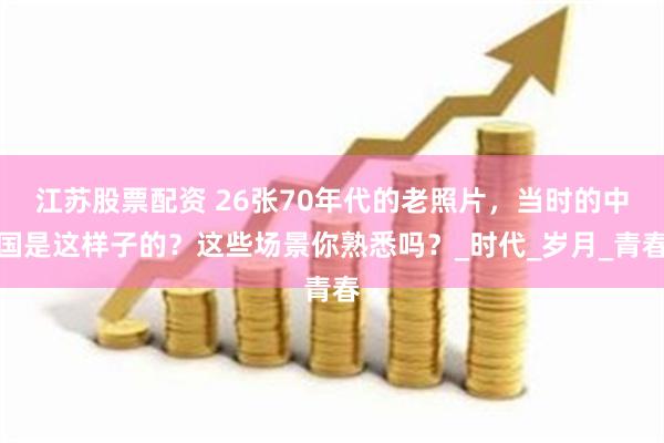 江苏股票配资 26张70年代的老照片，当时的中国是这样子的？这些场景你熟悉吗？_时代_岁月_青春