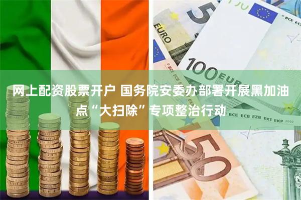 网上配资股票开户 国务院安委办部署开展黑加油点“大扫除”专项整治行动