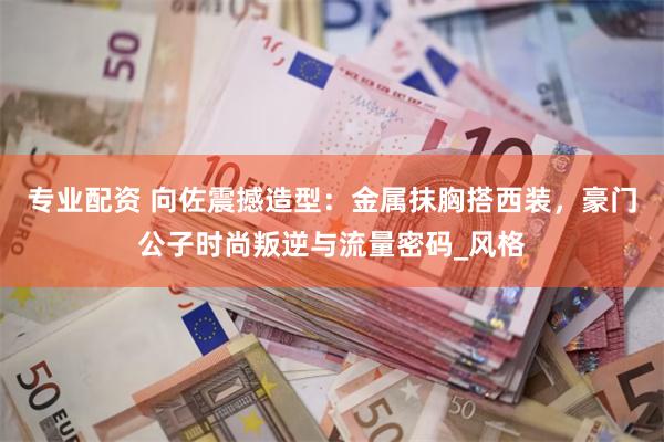 专业配资 向佐震撼造型：金属抹胸搭西装，豪门公子时尚叛逆与流量密码_风格