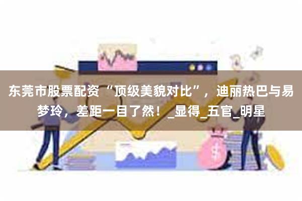 东莞市股票配资 “顶级美貌对比”，迪丽热巴与易梦玲，差距一目了然！_显得_五官_明星