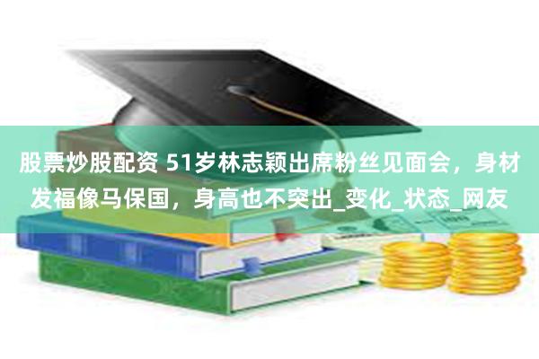 股票炒股配资 51岁林志颖出席粉丝见面会，身材发福像马保国，身高也不突出_变化_状态_网友