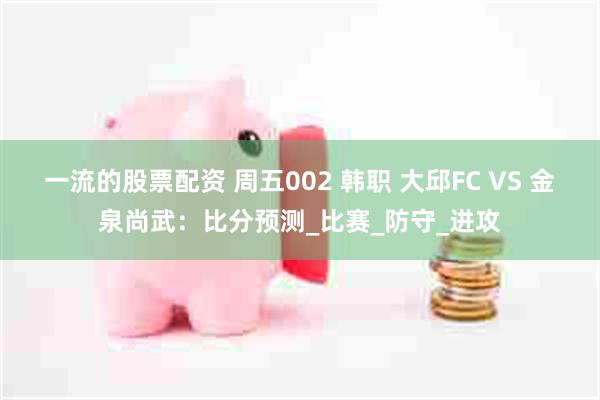 一流的股票配资 周五002 韩职 大邱FC VS 金泉尚武：比分预测_比赛_防守_进攻