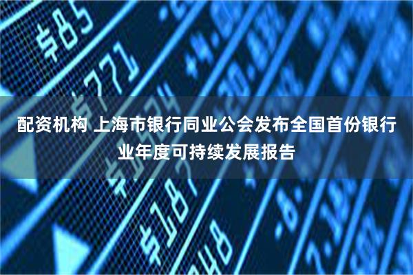 配资机构 上海市银行同业公会发布全国首份银行业年度可持续发展报告
