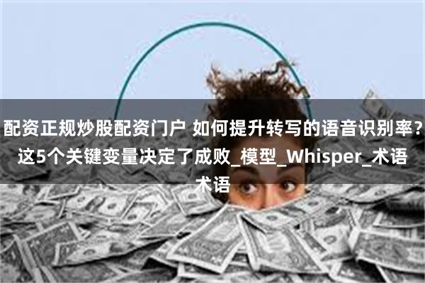 配资正规炒股配资门户 如何提升转写的语音识别率？这5个关键变量决定了成败_模型_Whisper_术语