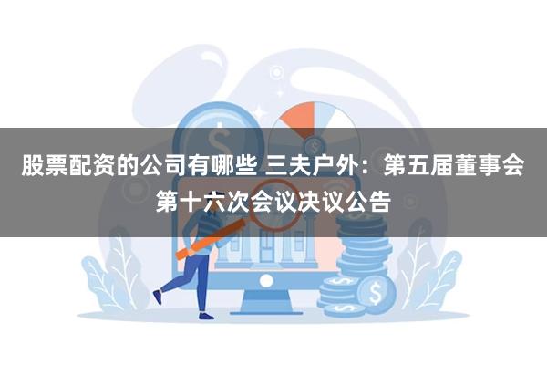 股票配资的公司有哪些 三夫户外：第五届董事会第十六次会议决议公告