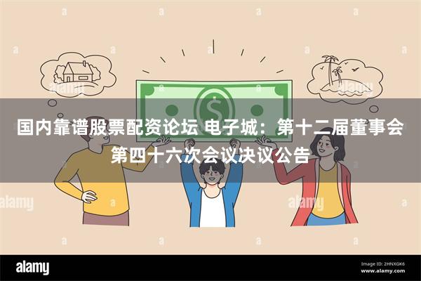 国内靠谱股票配资论坛 电子城：第十二届董事会第四十六次会议决议公告