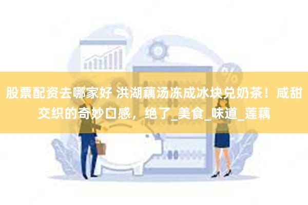 股票配资去哪家好 洪湖藕汤冻成冰块兑奶茶！咸甜交织的奇妙口感，绝了_美食_味道_莲藕