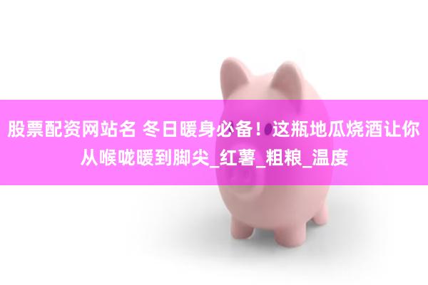 股票配资网站名 冬日暖身必备！这瓶地瓜烧酒让你从喉咙暖到脚尖_红薯_粗粮_温度