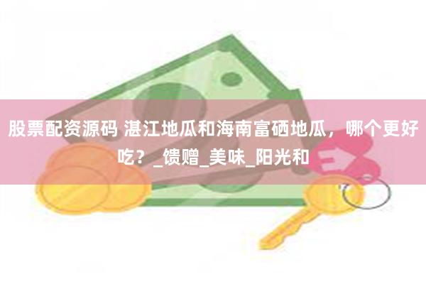 股票配资源码 湛江地瓜和海南富硒地瓜，哪个更好吃？_馈赠_美味_阳光和