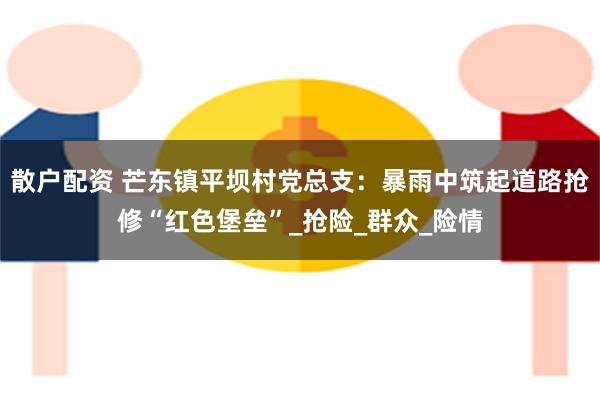 散户配资 芒东镇平坝村党总支：暴雨中筑起道路抢修“红色堡垒”_抢险_群众_险情