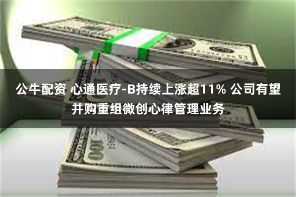 公牛配资 心通医疗-B持续上涨超11% 公司有望并购重组微创心律管理业务