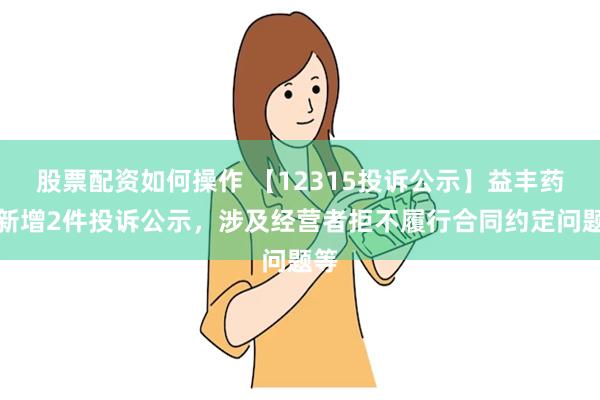 股票配资如何操作 【12315投诉公示】益丰药房新增2件投诉公示，涉及经营者拒不履行合同约定问题等