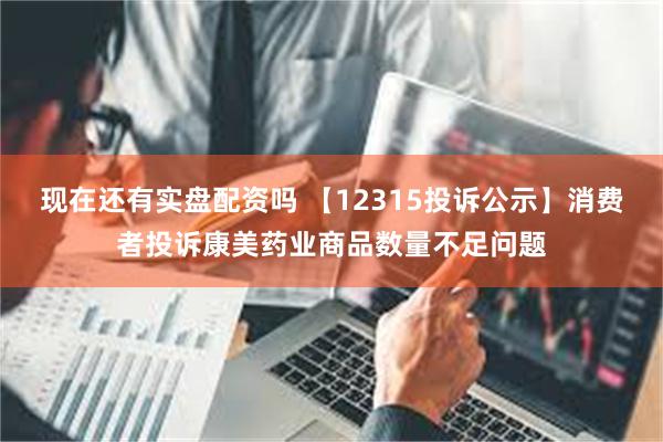 现在还有实盘配资吗 【12315投诉公示】消费者投诉康美药业商品数量不足问题