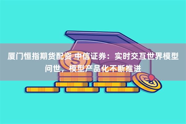 厦门恒指期货配资 中信证券：实时交互世界模型问世，模型产品化不断推进