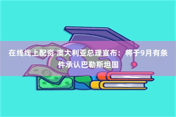 在线线上配资 澳大利亚总理宣布：将于9月有条件承认巴勒斯坦国