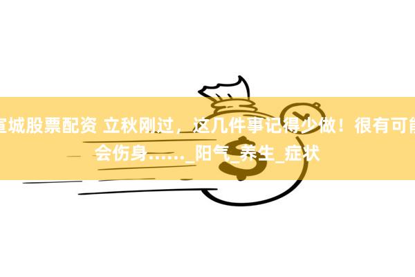 宣城股票配资 立秋刚过，这几件事记得少做！很有可能会伤身......_阳气_养生_症状