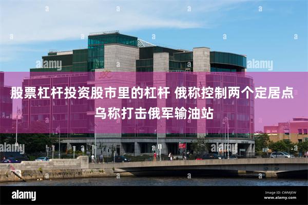 股票杠杆投资股市里的杠杆 俄称控制两个定居点 乌称打击俄军输油站