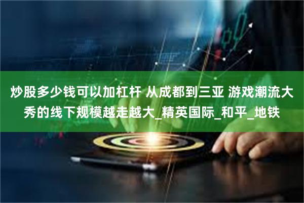 炒股多少钱可以加杠杆 从成都到三亚 游戏潮流大秀的线下规模越走越大_精英国际_和平_地铁