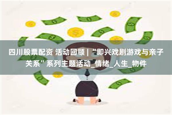 四川股票配资 活动回顾 | “即兴戏剧游戏与亲子关系”系列主题活动_情绪_人生_物件