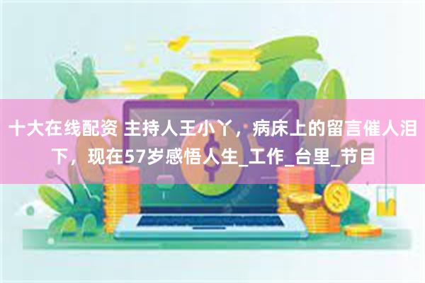 十大在线配资 主持人王小丫，病床上的留言催人泪下，现在57岁感悟人生_工作_台里_节目