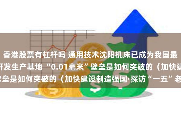 香港股票有杠杆吗 通用技术沈阳机床已成为我国最大的中高端数控机床研发生产基地 “0.01毫米”壁垒是