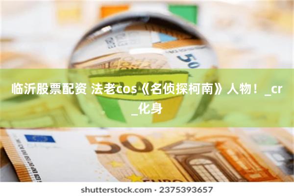 临沂股票配资 法老cos《名侦探柯南》人物！_cr_化身