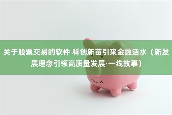 关于股票交易的软件 科创新苗引来金融活水(新发展理念引领高质量发展·一线故事)