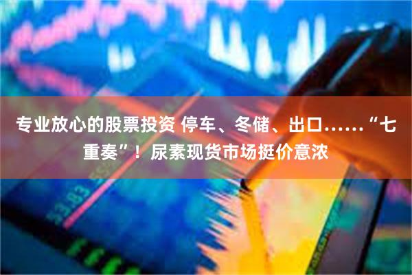 专业放心的股票投资 停车、冬储、出口……“七重奏”!尿素现货市场挺价意浓