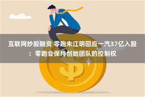 互联网炒股融资 零跑朱江明回应一汽37亿入股：零跑会保持创始团队的控制权