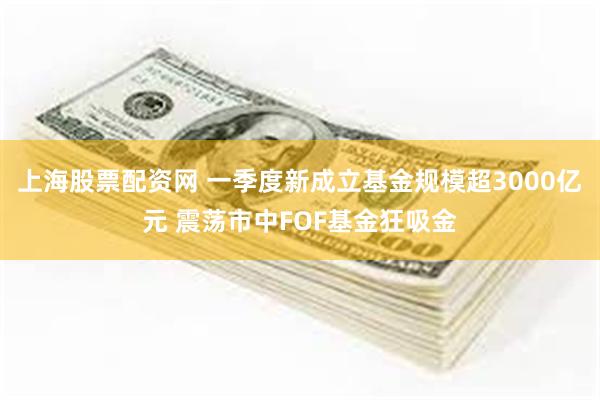 上海股票配资网 一季度新成立基金规模超3000亿元 震荡市中FOF基金狂吸金