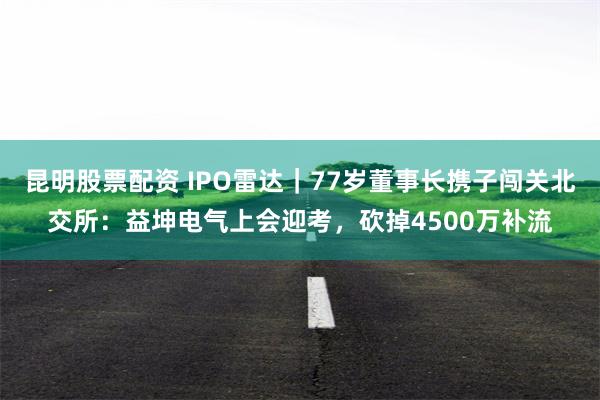 昆明股票配资 IPO雷达｜77岁董事长携子闯关北交所：益坤电气上会迎考，砍掉4500万补流